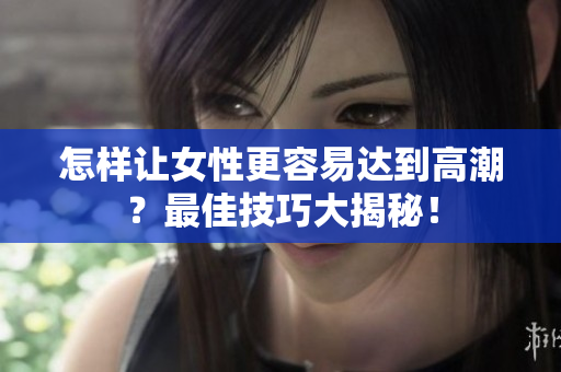 怎样让女性更容易达到高潮？最佳技巧大揭秘！