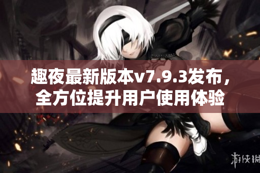 趣夜最新版本v7.9.3发布，全方位提升用户使用体验