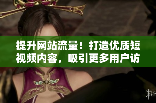 提升网站流量！打造优质短视频内容，吸引更多用户访问