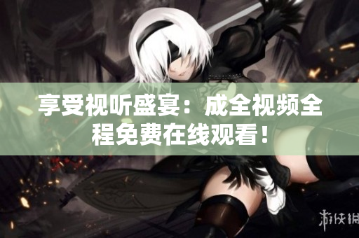 享受视听盛宴：成全视频全程免费在线观看！