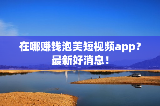 在哪赚钱泡芙短视频app？最新好消息！