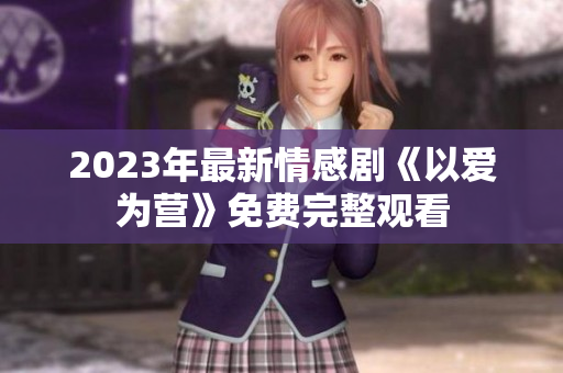 2023年最新情感剧《以爱为营》免费完整观看