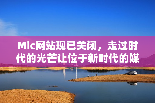 Mic网站现已关闭，走过时代的光芒让位于新时代的媒体创新