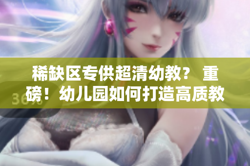 稀缺区专供超清幼教？ 重磅！幼儿园如何打造高质教育！