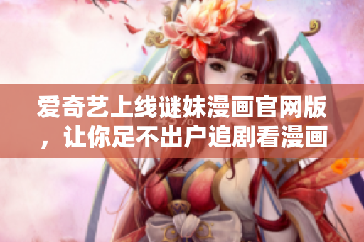爱奇艺上线谜妹漫画官网版，让你足不出户追剧看漫画！