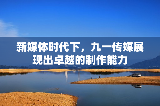 新媒体时代下，九一传媒展现出卓越的制作能力