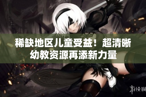 稀缺地区儿童受益！超清晰幼教资源再添新力量