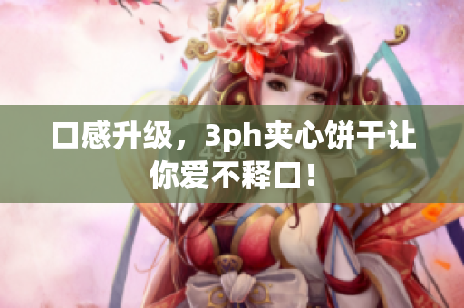 口感升级，3ph夹心饼干让你爱不释口！