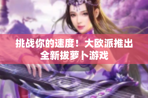 挑战你的速度！大欧派推出全新拔萝卜游戏