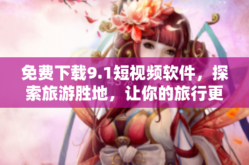 免费下载9.1短视频软件，探索旅游胜地，让你的旅行更生动