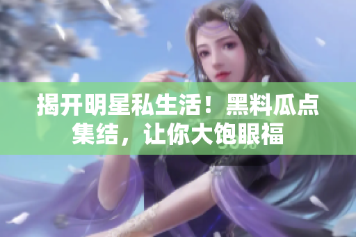 揭开明星私生活！黑料瓜点集结，让你大饱眼福