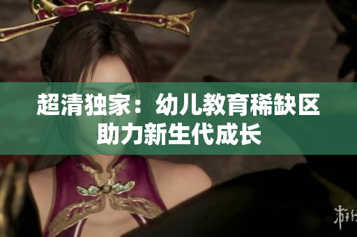 超清独家：幼儿教育稀缺区助力新生代成长