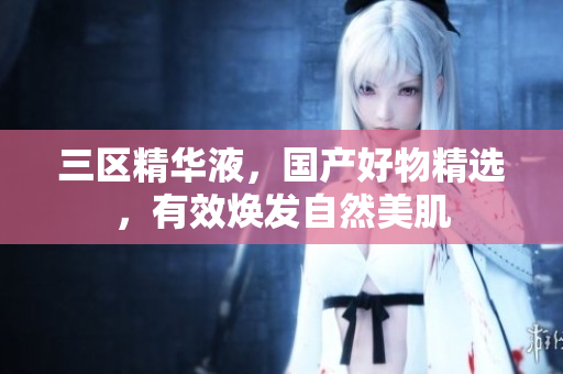 三区精华液，国产好物精选，有效焕发自然美肌