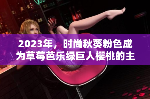 2023年，时尚秋葵粉色成为草莓芭乐绿巨人樱桃的主流色！