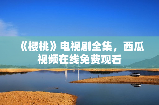 《樱桃》电视剧全集，西瓜视频在线免费观看