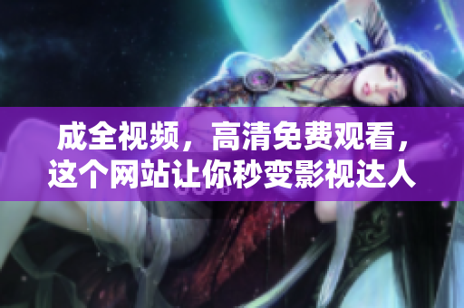 成全视频，高清免费观看，这个网站让你秒变影视达人免费高清观影，助你成为影视达人