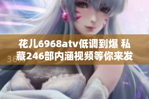 花儿6968atv低调到爆 私藏246部内涵视频等你来发掘
