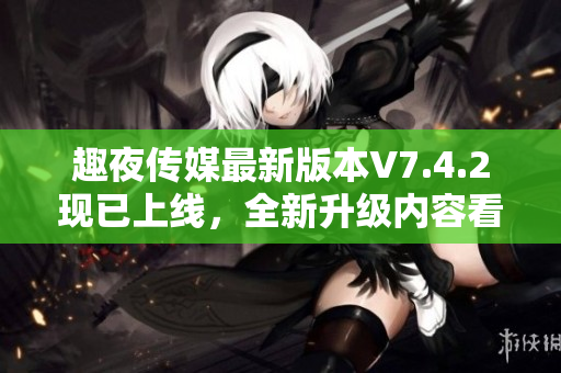 趣夜传媒最新版本V7.4.2现已上线，全新升级内容看点十足