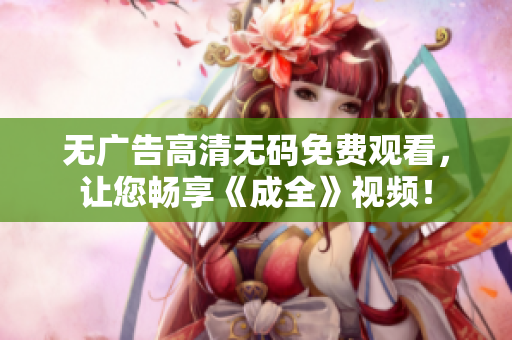 无广告高清无码免费观看，让您畅享《成全》视频！