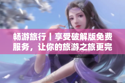 畅游旅行丨享受破解版免费服务，让你的旅游之旅更完美！