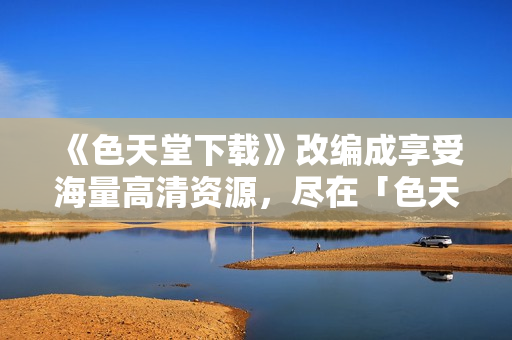 《色天堂下载》改编成享受海量高清资源，尽在「色天堂」。