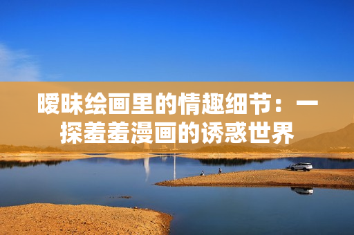 暧昧绘画里的情趣细节：一探羞羞漫画的诱惑世界