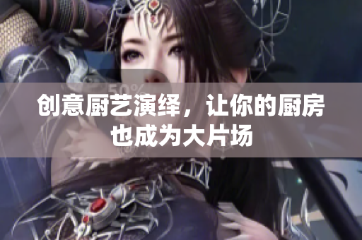 创意厨艺演绎，让你的厨房也成为大片场