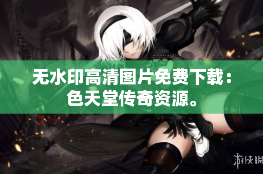 无水印高清图片免费下载：色天堂传奇资源。