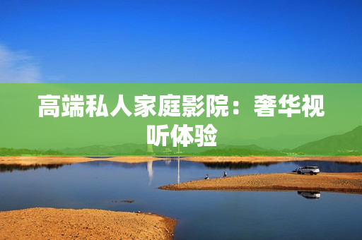 高端私人家庭影院：奢华视听体验