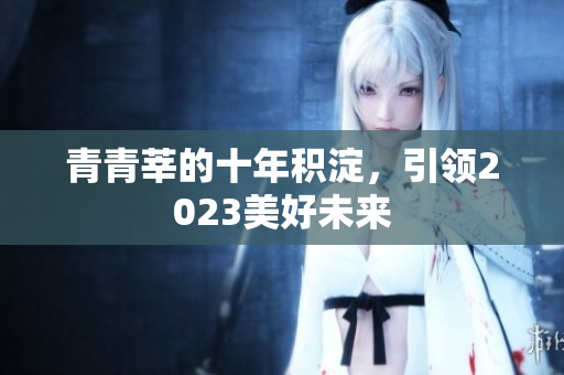 青青莘的十年积淀，引领2023美好未来