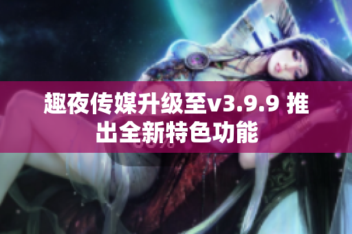 趣夜传媒升级至v3.9.9 推出全新特色功能
