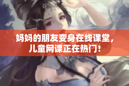 妈妈的朋友变身在线课堂，儿童网课正在热门！