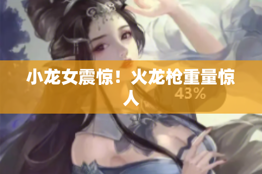 小龙女震惊！火龙枪重量惊人