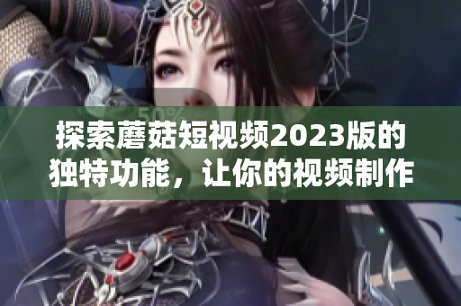 探索蘑菇短视频2023版的独特功能，让你的视频制作更具创意