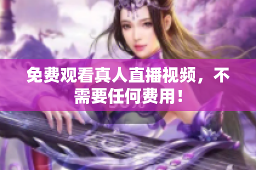 免费观看真人直播视频，不需要任何费用！