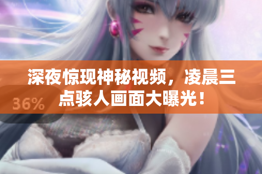 深夜惊现神秘视频，凌晨三点骇人画面大曝光！