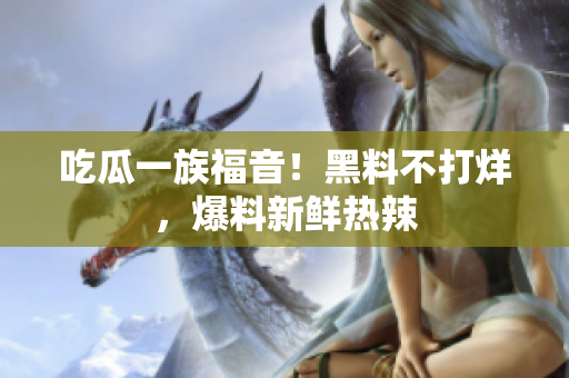 吃瓜一族福音！黑料不打烊，爆料新鲜热辣