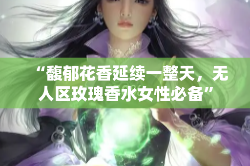“馥郁花香延续一整天，无人区玫瑰香水女性必备”