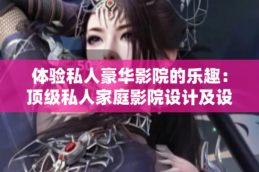 体验私人豪华影院的乐趣：顶级私人家庭影院设计及设备介绍