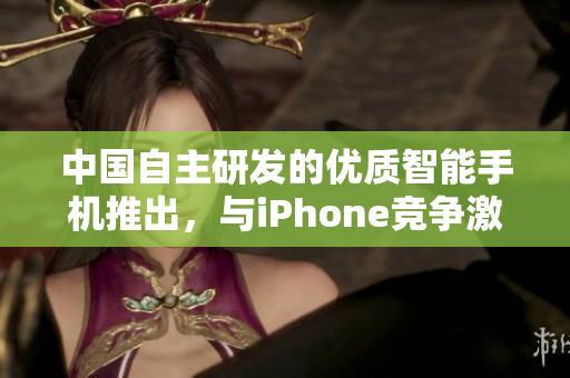 中国自主研发的优质智能手机推出，与iPhone竞争激烈