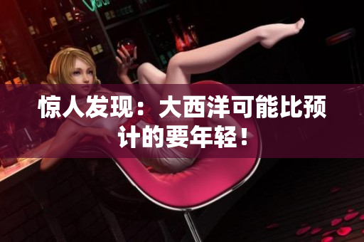 惊人发现：大西洋可能比预计的要年轻！