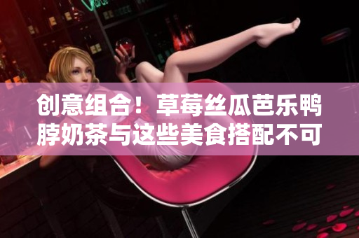 创意组合！草莓丝瓜芭乐鸭脖奶茶与这些美食搭配不可错过