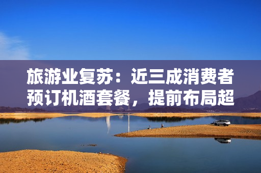 旅游业复苏：近三成消费者预订机酒套餐，提前布局超值线路！