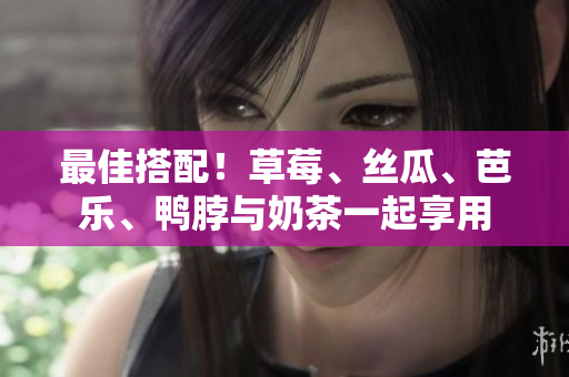 最佳搭配！草莓、丝瓜、芭乐、鸭脖与奶茶一起享用