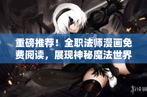 重磅推荐！全职法师漫画免费阅读，展现神秘魔法世界