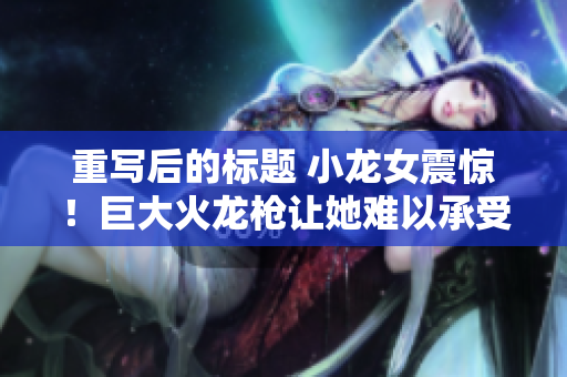 重写后的标题 小龙女震惊！巨大火龙枪让她难以承受
