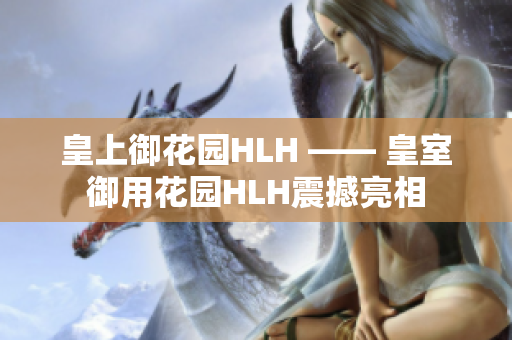皇上御花园HLH —— 皇室御用花园HLH震撼亮相