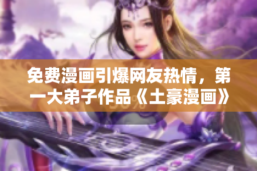 免费漫画引爆网友热情，第一大弟子作品《土豪漫画》成网红