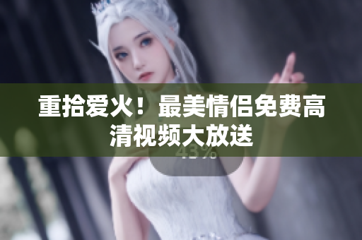 重拾爱火！最美情侣免费高清视频大放送
