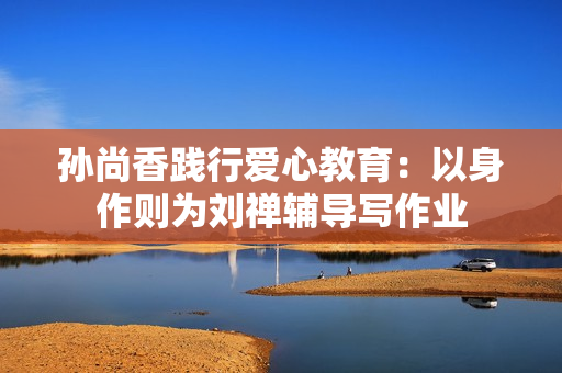 孙尚香践行爱心教育：以身作则为刘禅辅导写作业